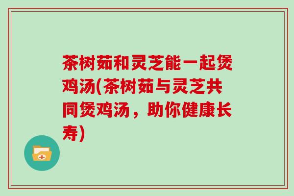 茶树茹和灵芝能一起煲鸡汤(茶树茹与灵芝共同煲鸡汤,助你健康长寿)