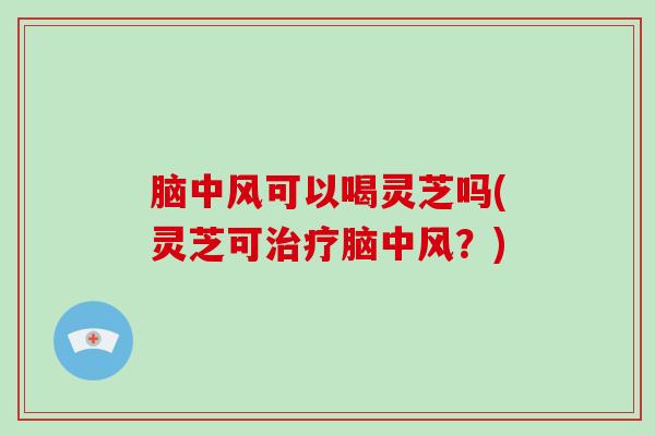 脑中风可以喝灵芝吗(灵芝可治疗脑中风?)