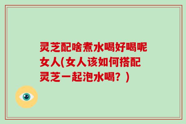 灵芝配啥煮水喝好喝呢女人(女人该如何搭配灵芝一起泡水喝？)