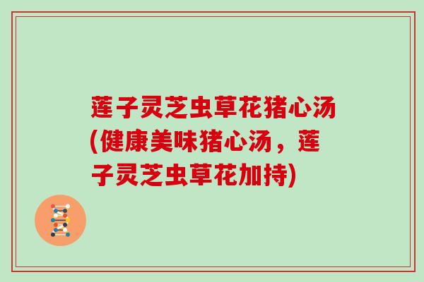 莲子灵芝虫草花猪心汤(健康美味猪心汤,莲子灵芝虫草花加持)