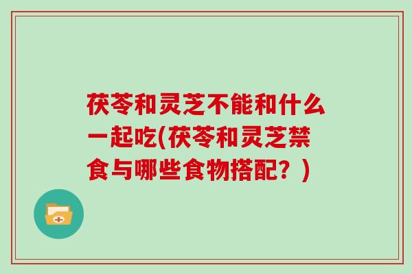 茯苓和灵芝不能和什么一起吃(茯苓和灵芝禁食与哪些食物搭配?)