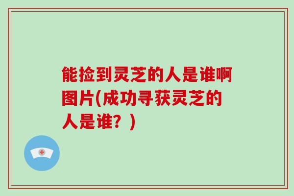能捡到灵芝的人是谁啊图片(成功寻获灵芝的人是谁?)