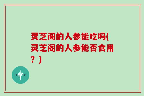 灵芝阁的人参能吃吗(灵芝阁的人参能否食用?)