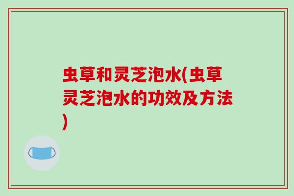 虫草和灵芝泡水(虫草灵芝泡水的功效及方法)