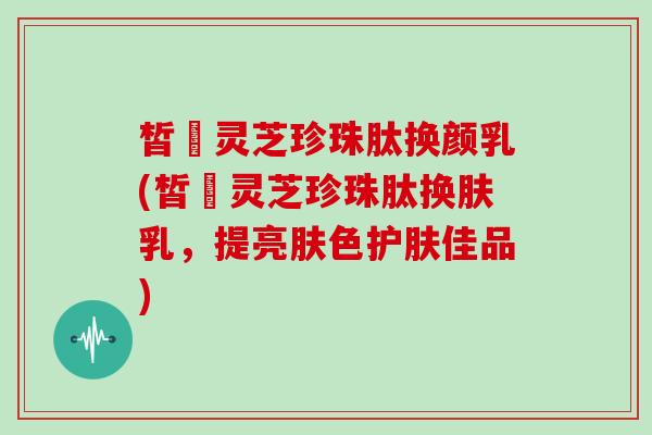 皙玥灵芝珍珠肽换颜乳(皙玥灵芝珍珠肽换肤乳,提亮肤色护肤佳品)