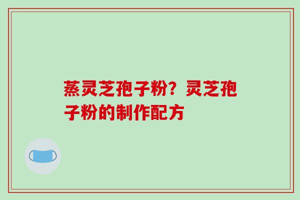 蒸灵芝孢子粉?灵芝孢子粉的制作配方