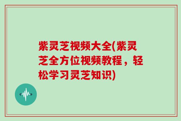 紫灵芝视频大全(紫灵芝全方位视频教程,轻松学习灵芝知识)