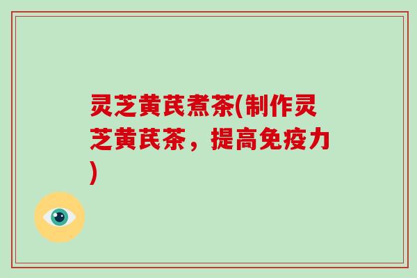 灵芝黄芪煮茶(制作灵芝黄芪茶,提高免疫力)