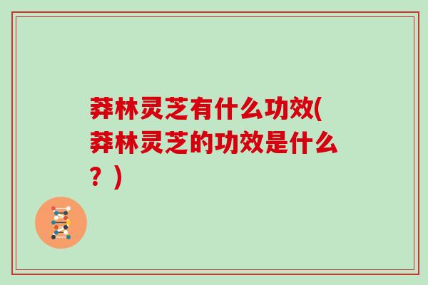 莽林灵芝有什么功效(莽林灵芝的功效是什么？)