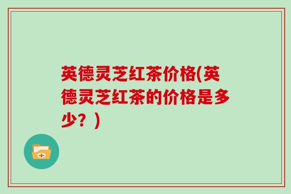 英德灵芝红茶价格(英德灵芝红茶的价格是多少？)