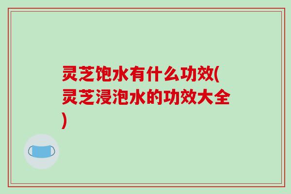 灵芝饱水有什么功效(灵芝浸泡水的功效大全)