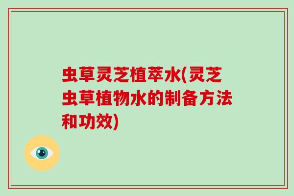 虫草灵芝植萃水(灵芝虫草植物水的制备方法和功效)
