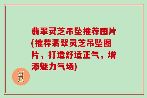 翡翠灵芝吊坠推荐图片(推荐翡翠灵芝吊坠图片,打造舒适正气,增添魅力气场)