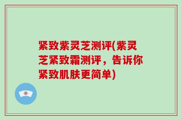 紧致紫灵芝测评(紫灵芝紧致霜测评,告诉你紧致肌肤更简单)