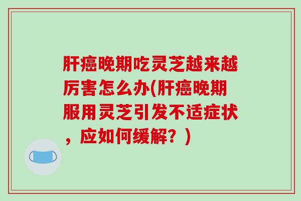 肝癌晚期吃灵芝越来越厉害怎么办(肝癌晚期服用灵芝引发不适症状,应如何缓解?)