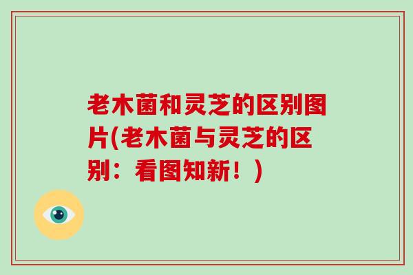 老木菌和灵芝的区别图片(老木菌与灵芝的区别：看图知新！)