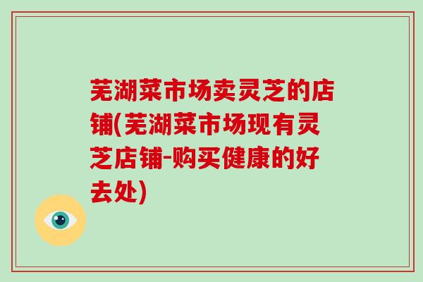 芜湖菜市场卖灵芝的店铺(芜湖菜市场现有灵芝店铺-购买健康的好去处)