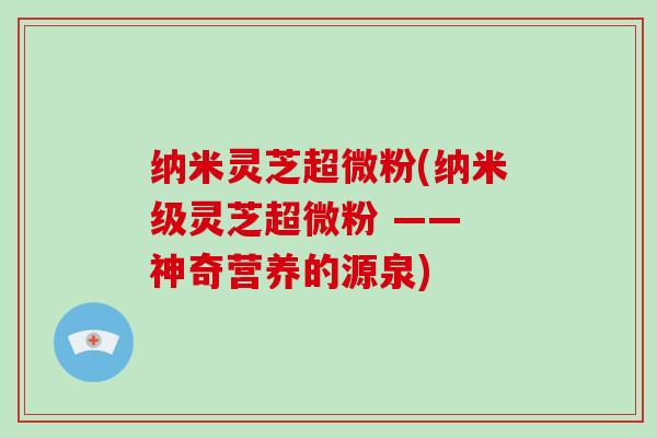 纳米灵芝超微粉(纳米级灵芝超微粉 —— 神奇营养的源泉)