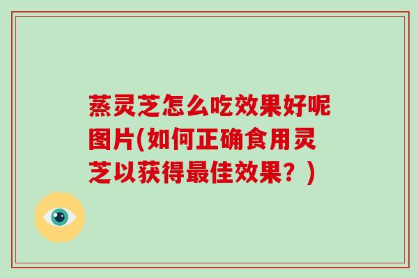 蒸灵芝怎么吃效果好呢图片(如何正确食用灵芝以获得最佳效果?)