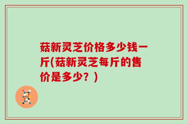 菇新灵芝价格多少钱一斤(菇新灵芝每斤的售价是多少?)