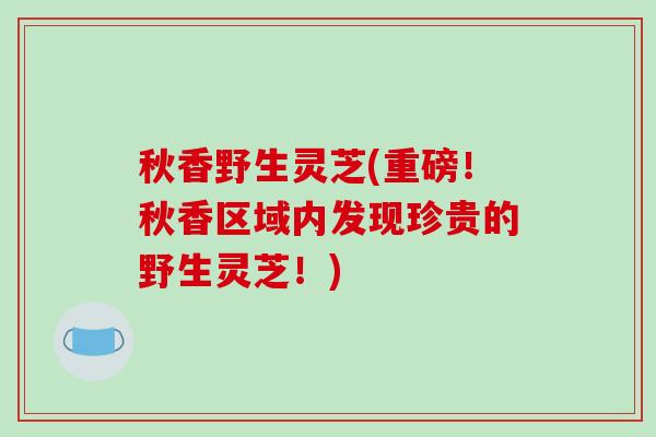 秋香野生灵芝(重磅!秋香区域内发现珍贵的野生灵芝!)