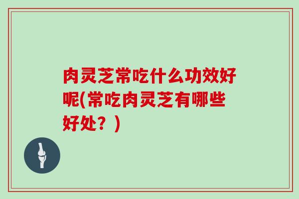 肉灵芝常吃什么功效好呢(常吃肉灵芝有哪些好处?)