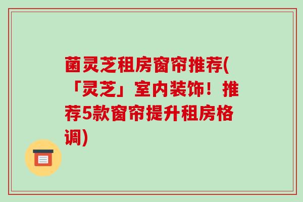 菌灵芝租房窗帘推荐(「灵芝」室内装饰!推荐5款窗帘提升租房格调)