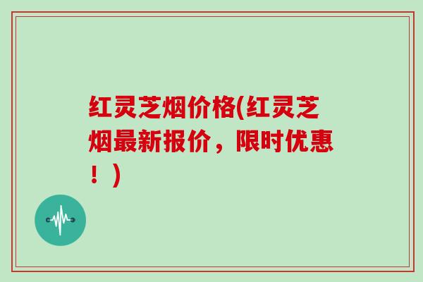 红灵芝烟价格(红灵芝烟最新报价,限时优惠!)