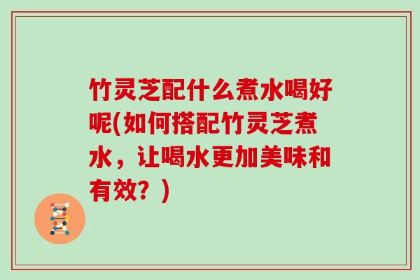 竹灵芝配什么煮水喝好呢(如何搭配竹灵芝煮水,让喝水更加美味和有效?)