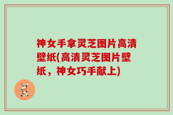 神女手拿灵芝图片高清壁纸(高清灵芝图片壁纸,神女巧手献上)