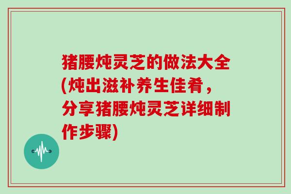 猪腰炖灵芝的做法大全(炖出滋补养生佳肴,分享猪腰炖灵芝详细制作步骤)