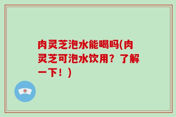 肉灵芝泡水能喝吗(肉灵芝可泡水饮用?了解一下!)