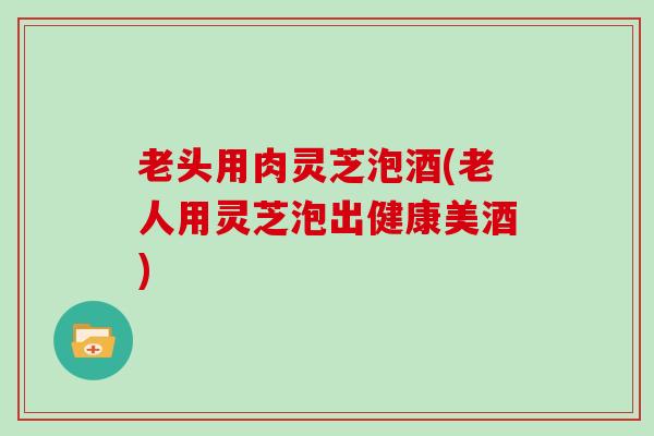 老头用肉灵芝泡酒(老人用灵芝泡出健康美酒)