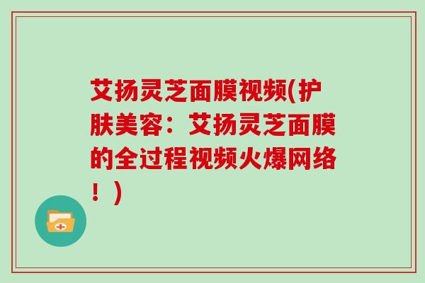 艾扬灵芝面膜视频(护肤美容:艾扬灵芝面膜的全过程视频火爆网络!)