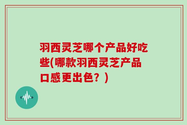 羽西灵芝哪个产品好吃些(哪款羽西灵芝产品口感更出色？)