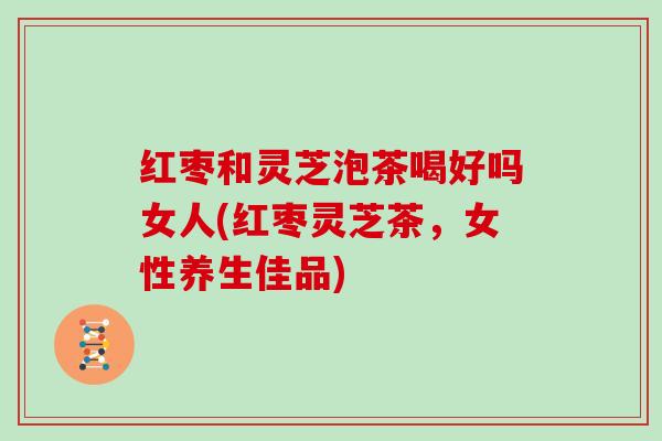 红枣和灵芝泡茶喝好吗女人(红枣灵芝茶,女性养生佳品)