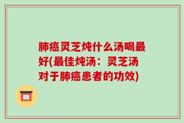 肺癌灵芝炖什么汤喝最好(最佳炖汤：灵芝汤对于肺癌患者的功效)