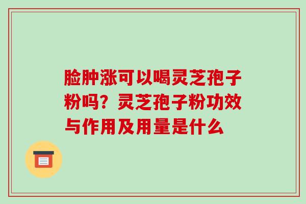 脸肿涨可以喝灵芝孢子粉吗?灵芝孢子粉功效与作用及用量是什么
