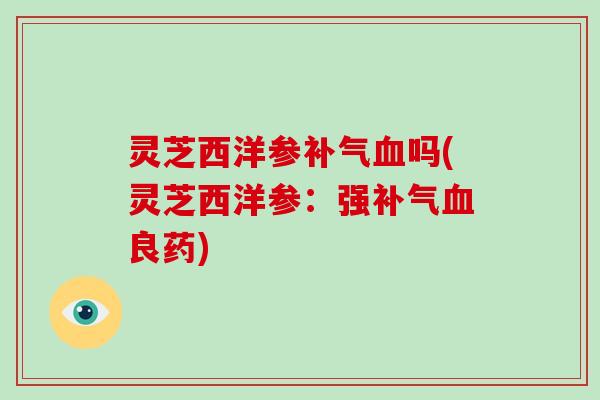 灵芝西洋参补气血吗(灵芝西洋参:强补气血良药)