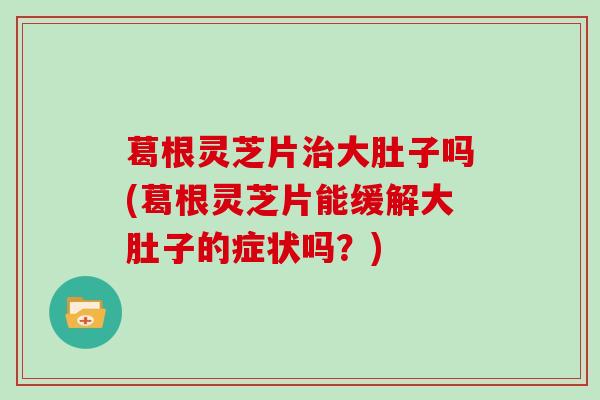 葛根灵芝片治大肚子吗(葛根灵芝片能缓解大肚子的症状吗?)