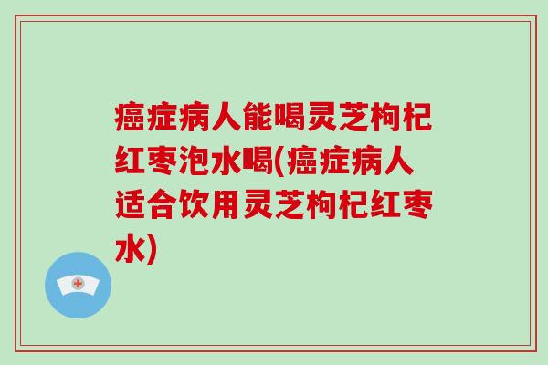 癌症病人能喝灵芝枸杞红枣泡水喝(癌症病人适合饮用灵芝枸杞红枣水)