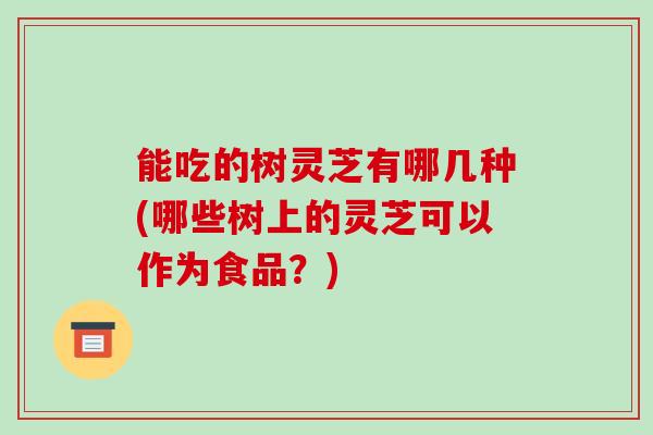 能吃的树灵芝有哪几种(哪些树上的灵芝可以作为食品?)