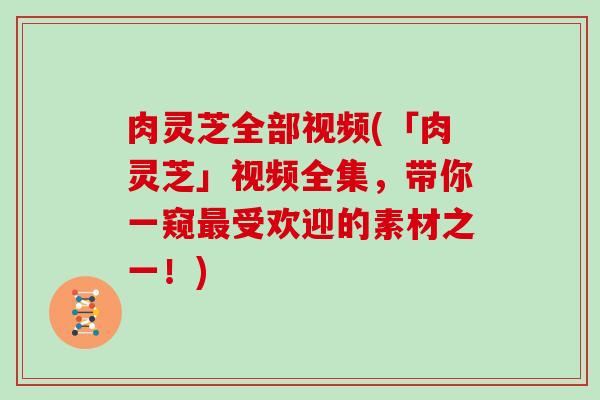 肉灵芝全部视频(「肉灵芝」视频全集,带你一窥最受欢迎的素材之一!)