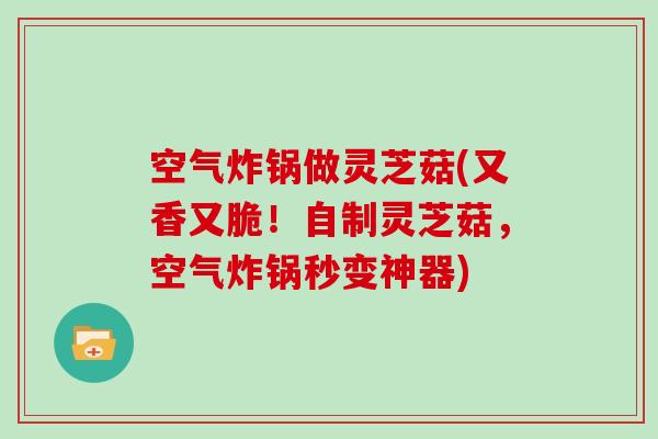 空气炸锅做灵芝菇(又香又脆!自制灵芝菇,空气炸锅秒变神器)