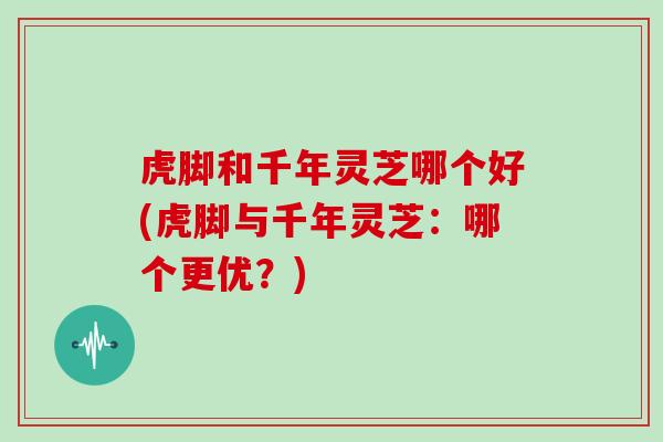虎脚和千年灵芝哪个好(虎脚与千年灵芝：哪个更优？)