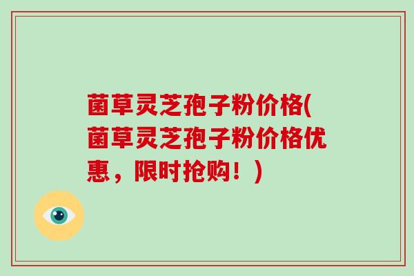 菌草灵芝孢子粉价格(菌草灵芝孢子粉价格优惠，限时抢购！)