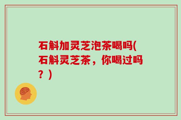 石斛加灵芝泡茶喝吗(石斛灵芝茶，你喝过吗？)