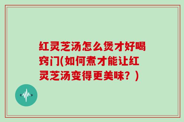 红灵芝汤怎么煲才好喝窍门(如何煮才能让红灵芝汤变得更美味？)