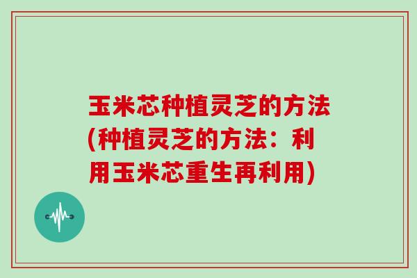 玉米芯种植灵芝的方法(种植灵芝的方法：利用玉米芯重生再利用)