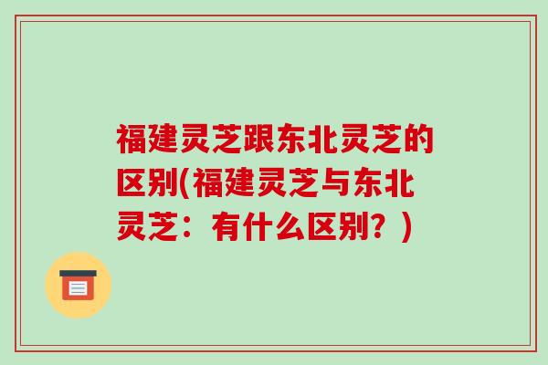 福建灵芝跟东北灵芝的区别(福建灵芝与东北灵芝：有什么区别？)